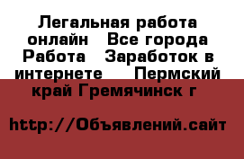 Легальная работа онлайн - Все города Работа » Заработок в интернете   . Пермский край,Гремячинск г.